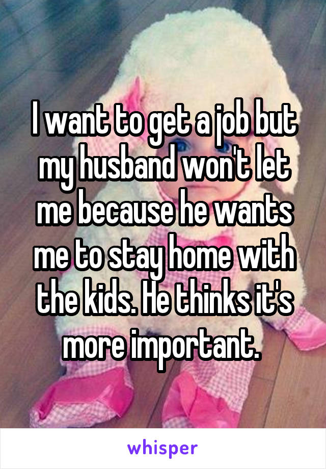 I want to get a job but my husband won't let me because he wants me to stay home with the kids. He thinks it's more important. 