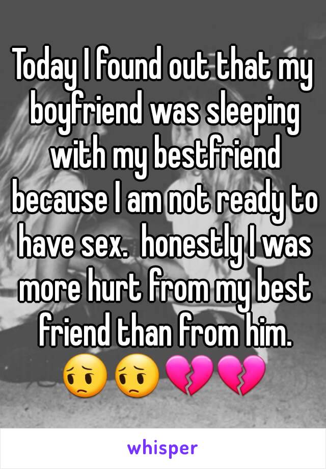 Today I found out that my boyfriend was sleeping with my bestfriend because I am not ready to have sex.  honestly I was more hurt from my best friend than from him. 😔😔💔💔 