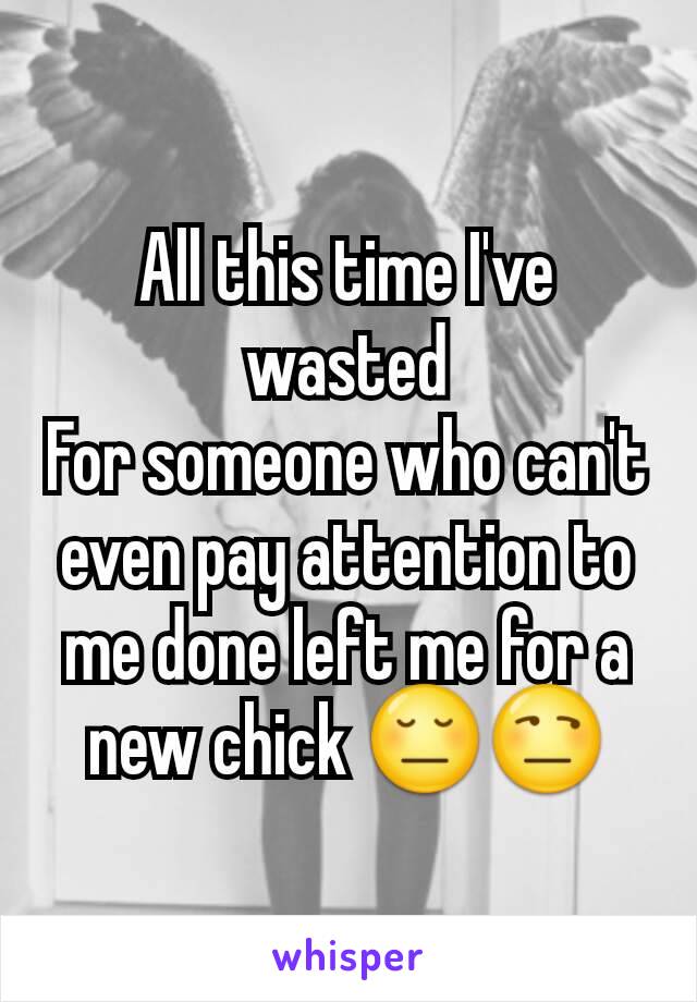 All this time I've wasted
For someone who can't even pay attention to me done left me for a new chick 😔😒