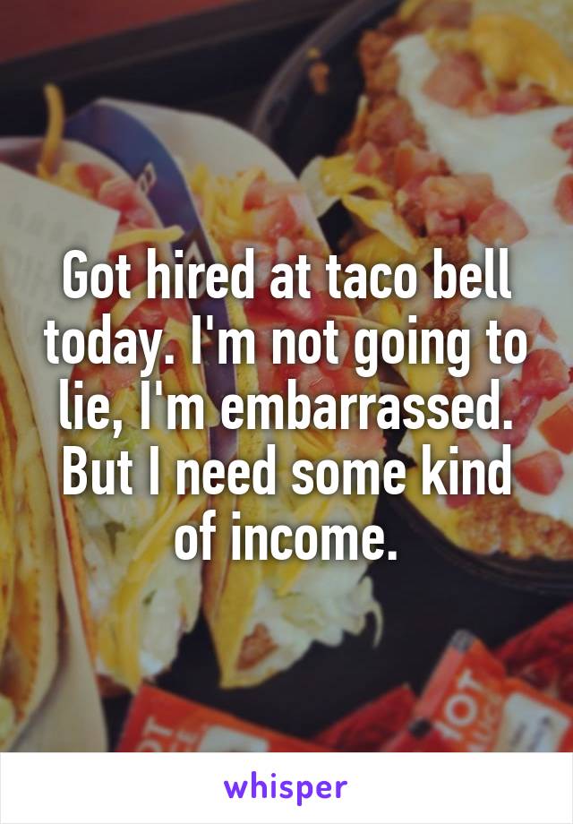 Got hired at taco bell today. I'm not going to lie, I'm embarrassed. But I need some kind of income.