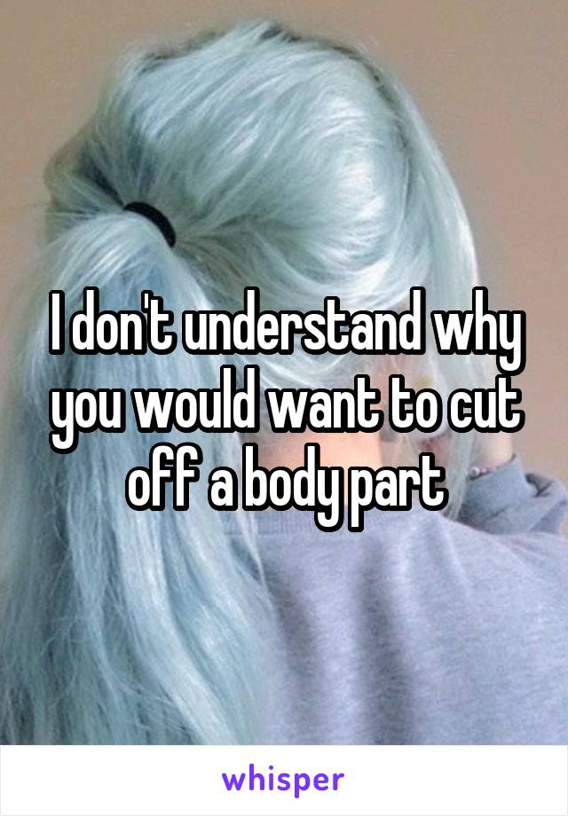 I don't understand why you would want to cut off a body part