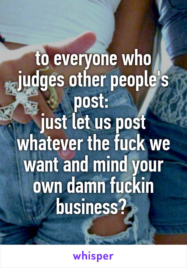 to everyone who judges other people's post: 
just let us post whatever the fuck we want and mind your own damn fuckin business✋ 
