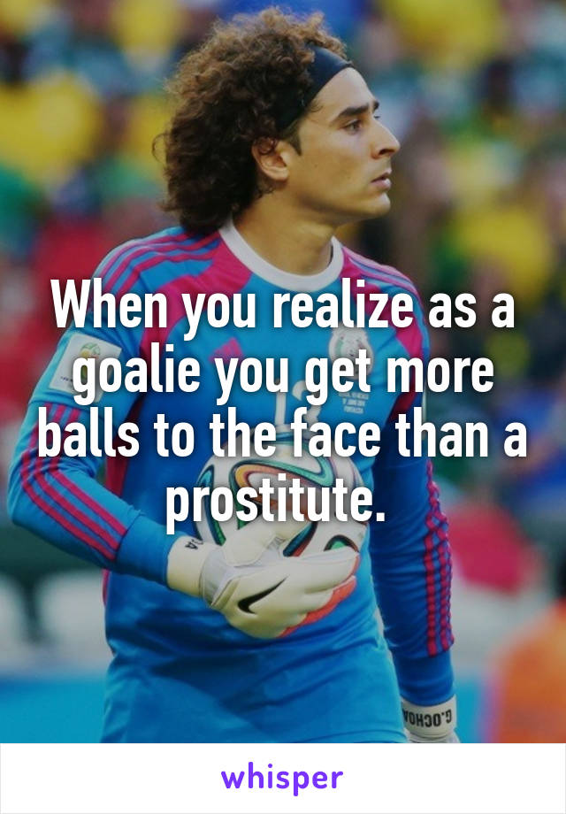 When you realize as a goalie you get more balls to the face than a prostitute. 