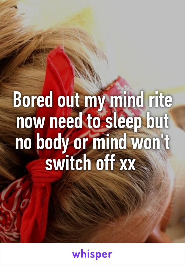 Bored out my mind rite now need to sleep but no body or mind won't switch off xx 