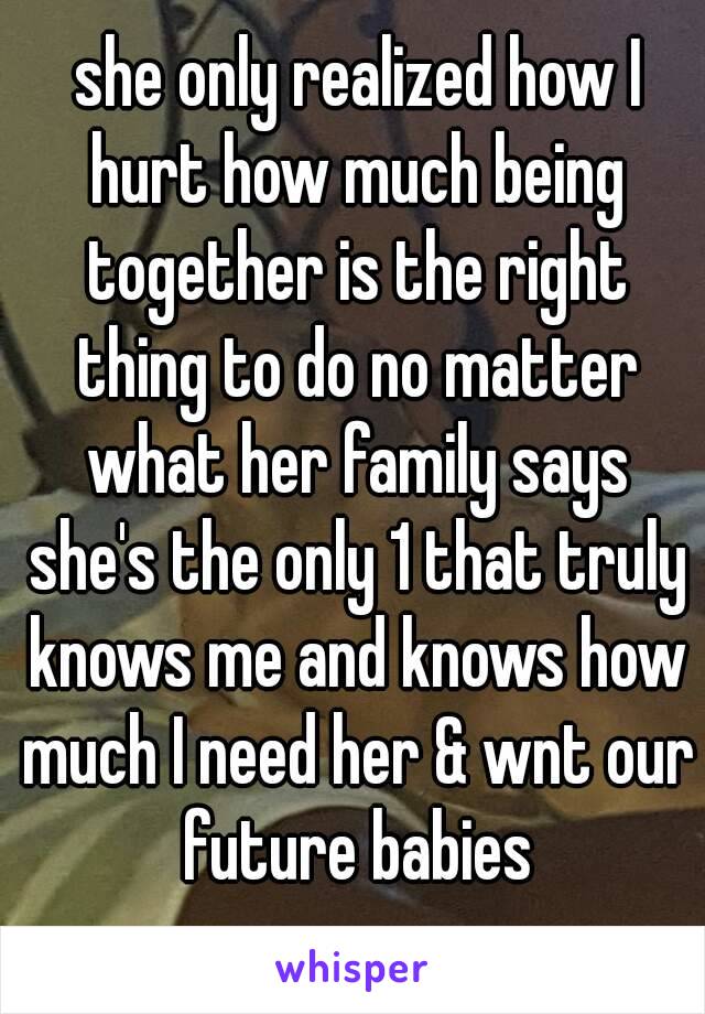  she only realized how I hurt how much being together is the right thing to do no matter what her family says she's the only 1 that truly knows me and knows how much I need her & wnt our future babies