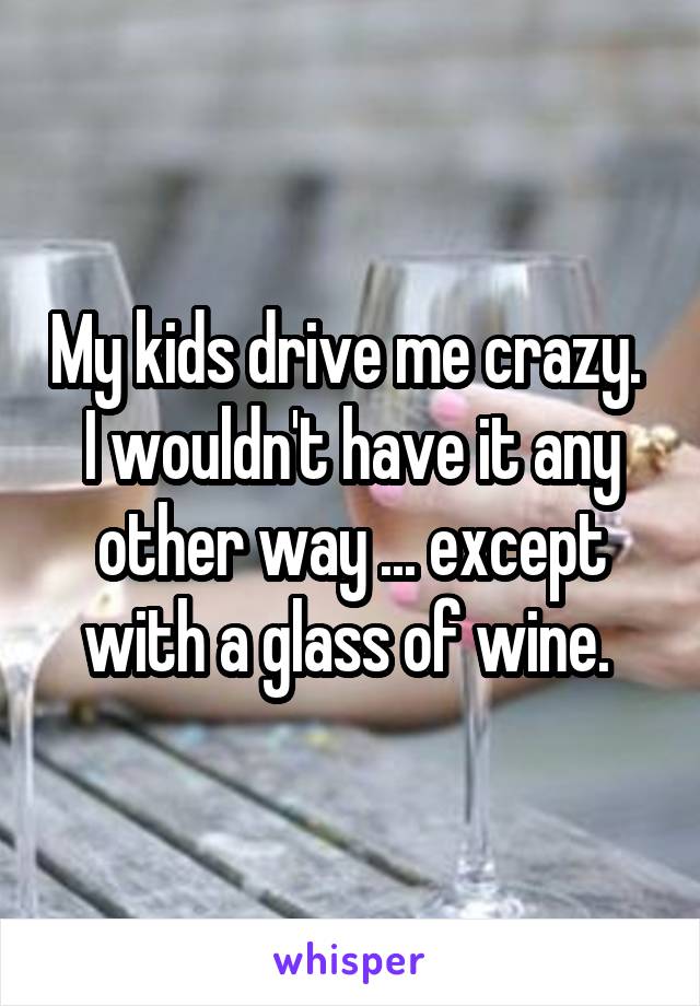 My kids drive me crazy. 
I wouldn't have it any other way ... except with a glass of wine. 