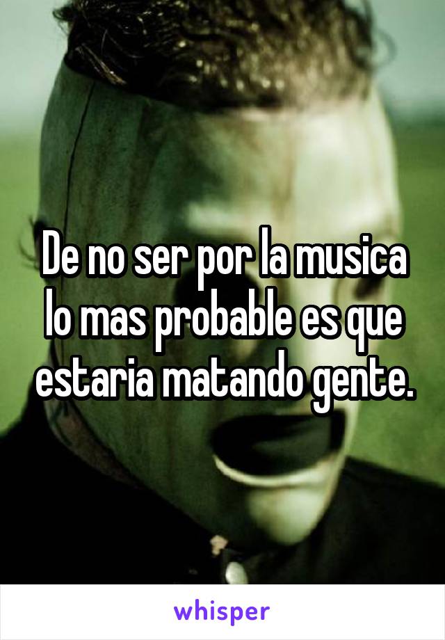 De no ser por la musica lo mas probable es que estaria matando gente.