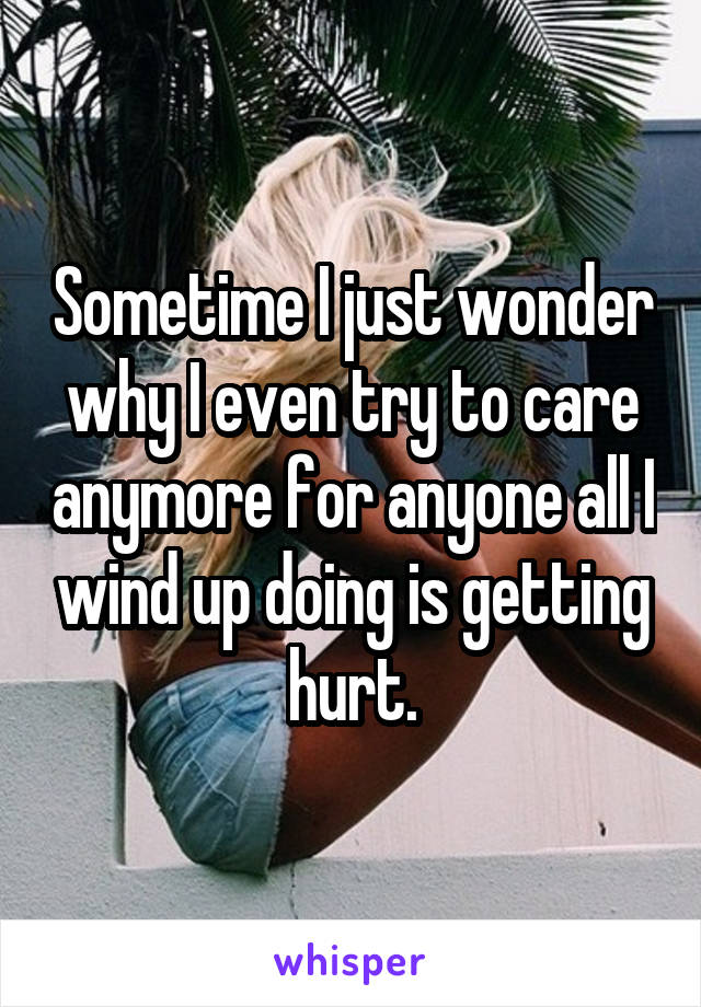 Sometime I just wonder why I even try to care anymore for anyone all I wind up doing is getting hurt.