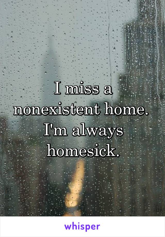 I miss a nonexistent home. 
I'm always homesick.