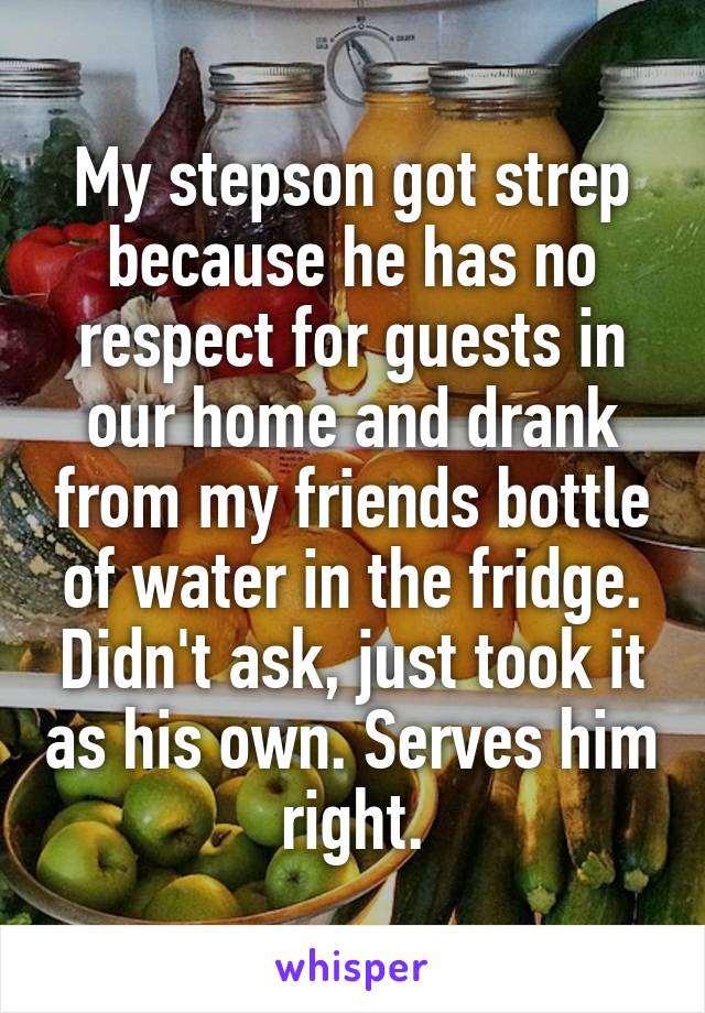 My stepson got strep because he has no respect for guests in our home and drank from my friends bottle of water in the fridge. Didn't ask, just took it as his own. Serves him right.