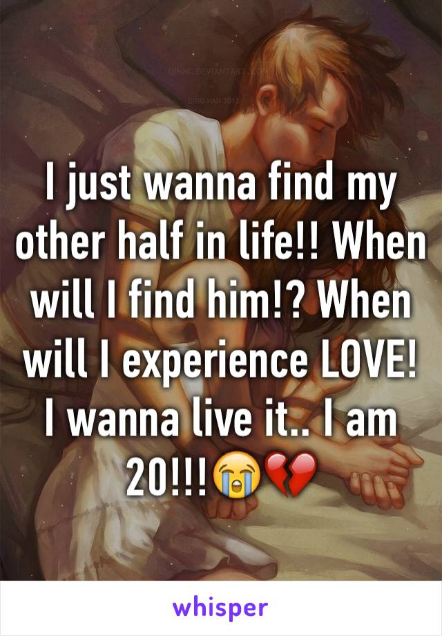 I just wanna find my other half in life!! When will I find him!? When will I experience LOVE! I wanna live it.. I am 20!!!😭💔