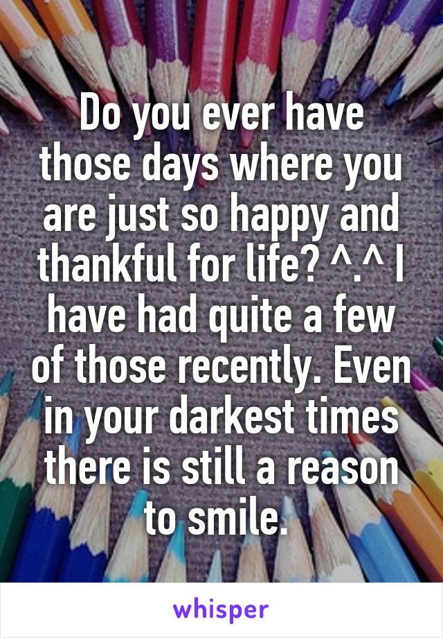 Do you ever have those days where you are just so happy and thankful for life? ^.^ I have had quite a few of those recently. Even in your darkest times there is still a reason to smile. 
