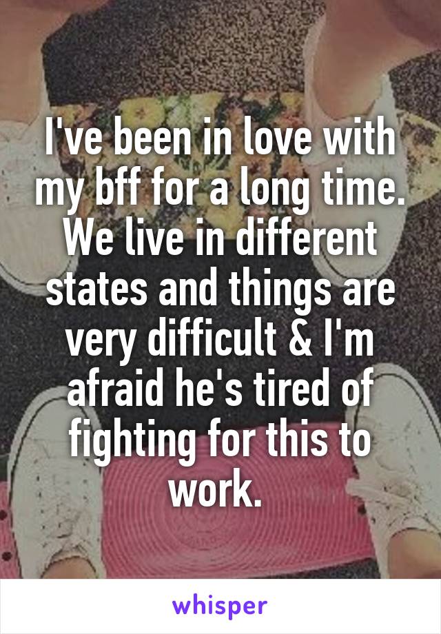 I've been in love with my bff for a long time. We live in different states and things are very difficult & I'm afraid he's tired of fighting for this to work. 