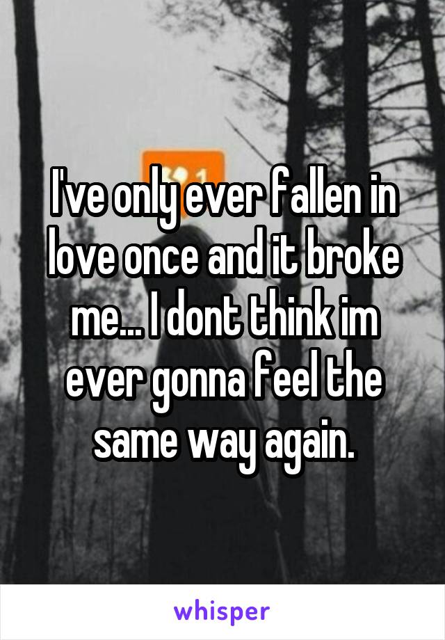 I've only ever fallen in love once and it broke me... I dont think im ever gonna feel the same way again.