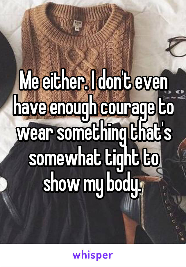 Me either. I don't even have enough courage to wear something that's somewhat tight to show my body. 