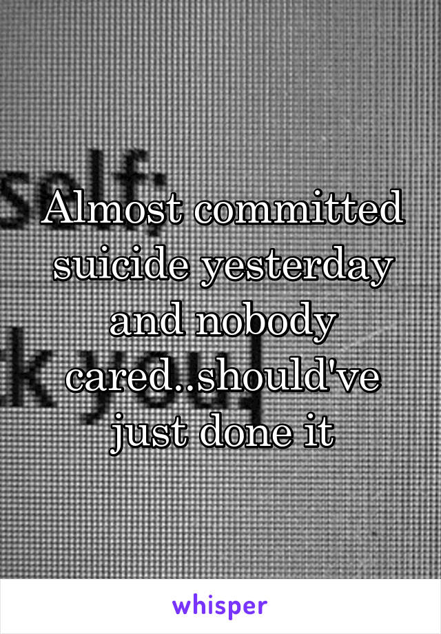 Almost committed suicide yesterday and nobody cared..should've just done it
