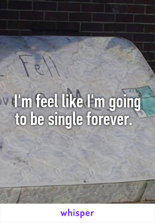 I'm feel like I'm going to be single forever.  