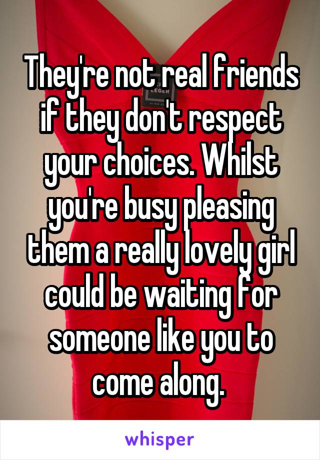 They're not real friends if they don't respect your choices. Whilst you're busy pleasing them a really lovely girl could be waiting for someone like you to come along. 