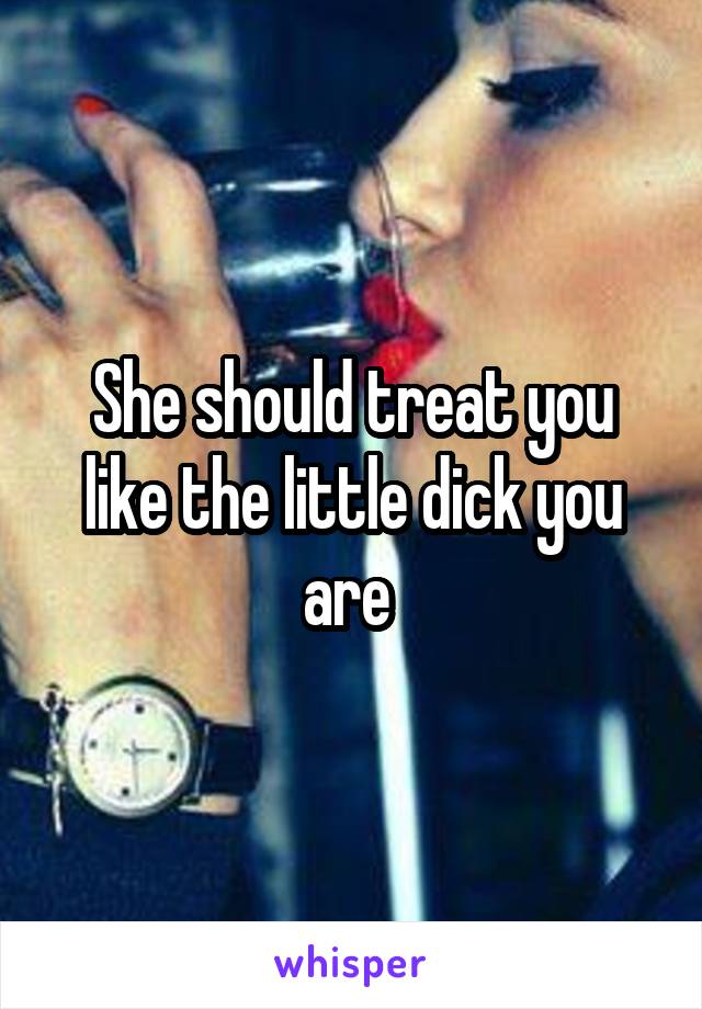 She should treat you like the little dick you are 