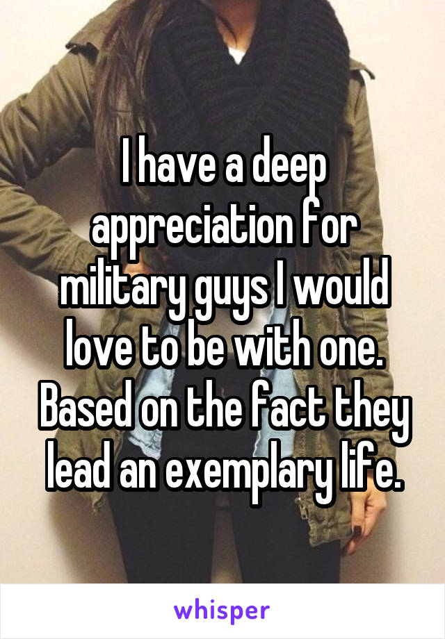 I have a deep appreciation for military guys I would love to be with one. Based on the fact they lead an exemplary life.