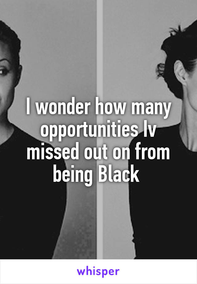 I wonder how many opportunities Iv missed out on from being Black 