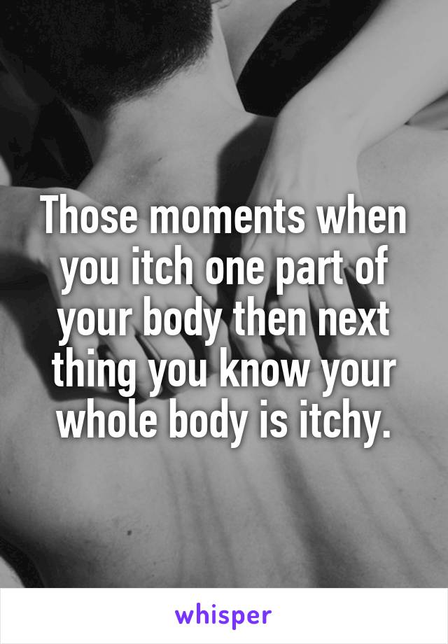 Those moments when you itch one part of your body then next thing you know your whole body is itchy.