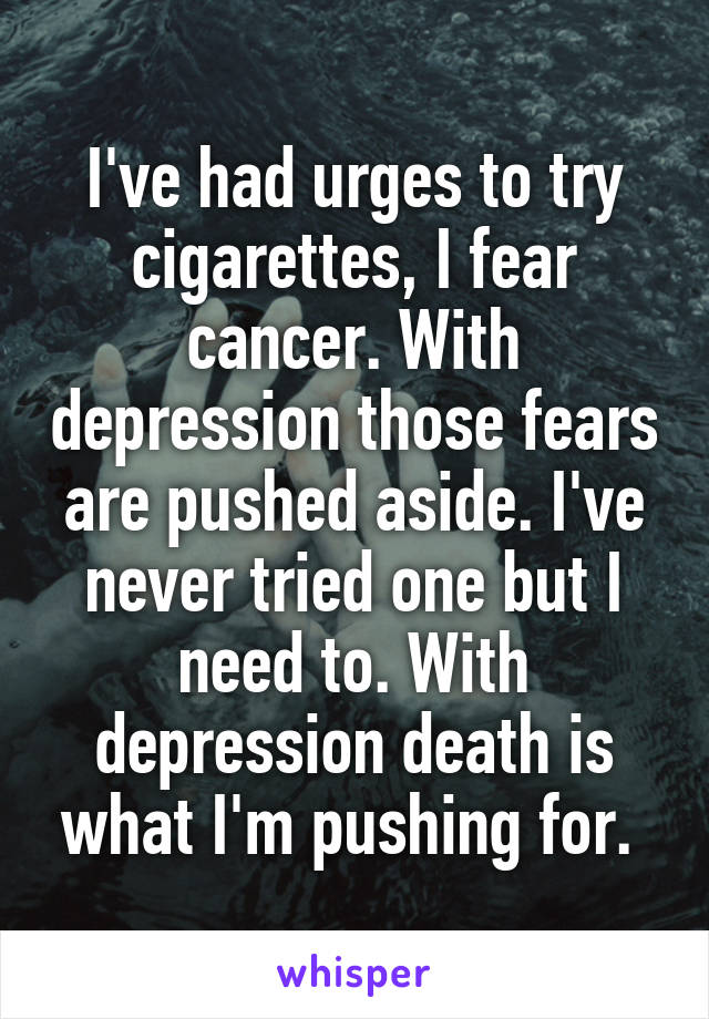 I've had urges to try cigarettes, I fear cancer. With depression those fears are pushed aside. I've never tried one but I need to. With depression death is what I'm pushing for. 