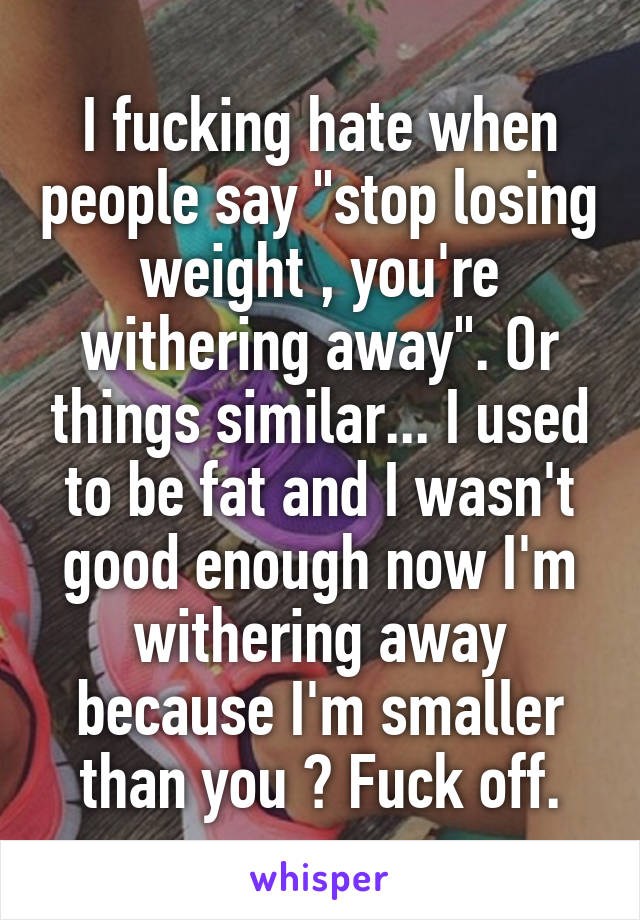 I fucking hate when people say "stop losing weight , you're withering away". Or things similar... I used to be fat and I wasn't good enough now I'm withering away because I'm smaller than you ? Fuck off.