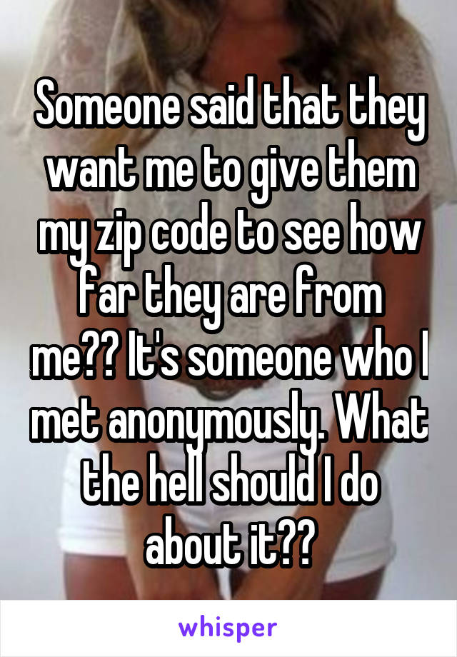 Someone said that they want me to give them my zip code to see how far they are from me?? It's someone who I met anonymously. What the hell should I do about it??
