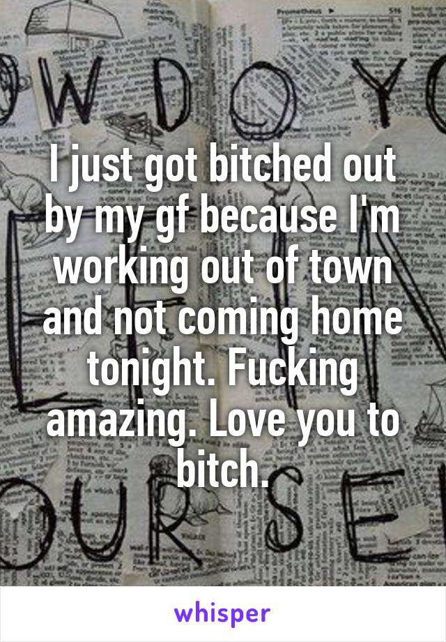 I just got bitched out by my gf because I'm working out of town and not coming home tonight. Fucking amazing. Love you to bitch.