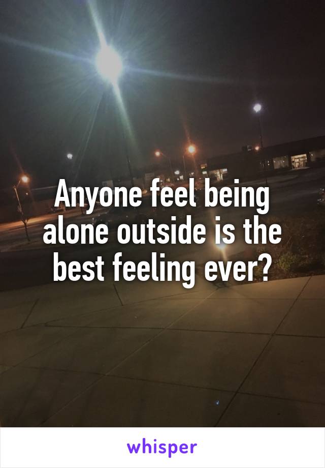 Anyone feel being alone outside is the best feeling ever?