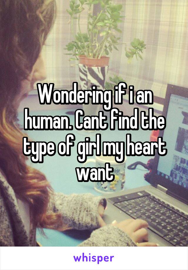 Wondering if i an human. Cant find the type of girl my heart want