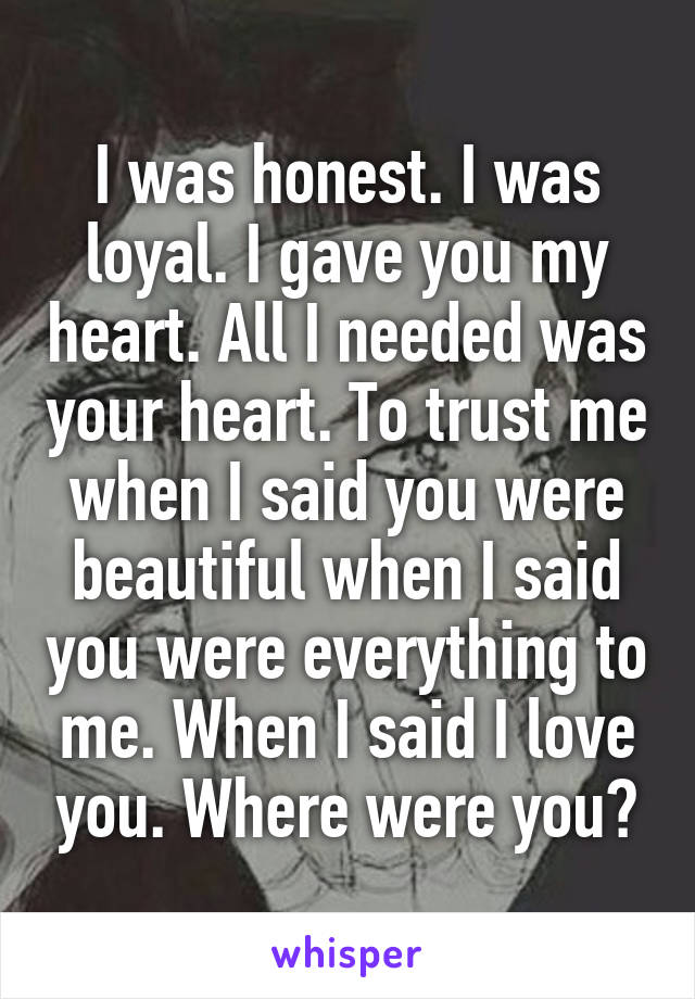 I was honest. I was loyal. I gave you my heart. All I needed was your heart. To trust me when I said you were beautiful when I said you were everything to me. When I said I love you. Where were you?