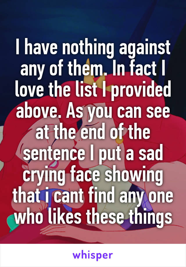 I have nothing against any of them. In fact I love the list I provided above. As you can see at the end of the sentence I put a sad crying face showing that i cant find any one who likes these things