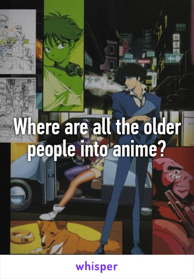 Where are all the older people into anime?