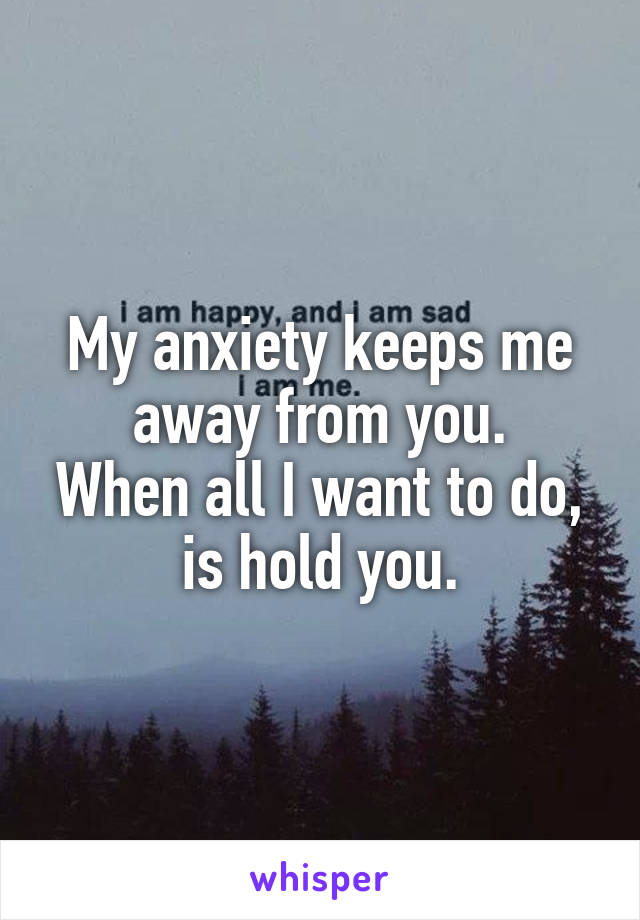 My anxiety keeps me away from you.
When all I want to do, is hold you.