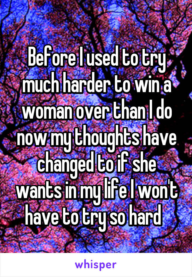 Before I used to try much harder to win a woman over than I do now my thoughts have changed to if she wants in my life I won't have to try so hard  