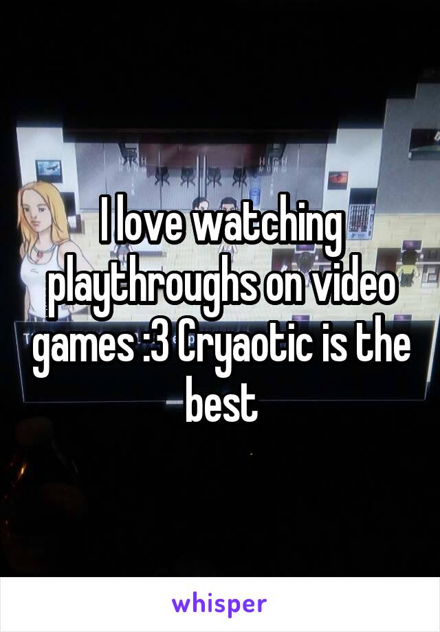 I love watching playthroughs on video games :3 Cryaotic is the best
