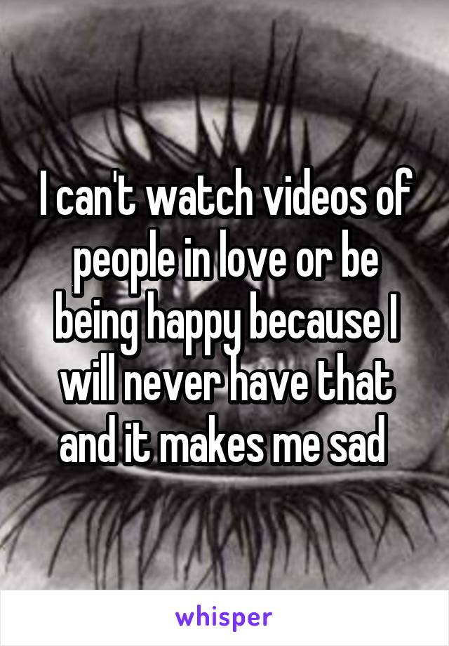 I can't watch videos of people in love or be being happy because I will never have that and it makes me sad 
