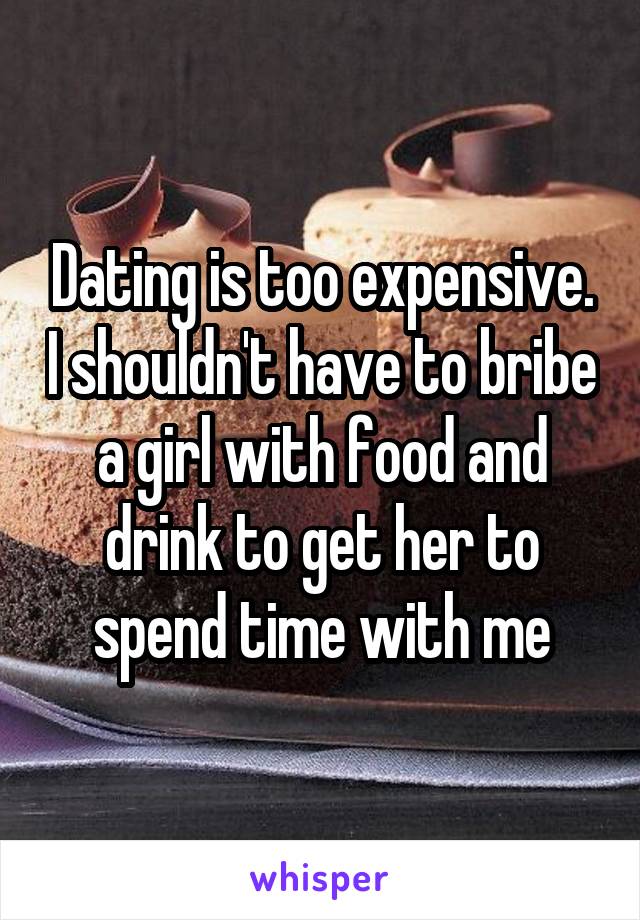 Dating is too expensive. I shouldn't have to bribe a girl with food and drink to get her to spend time with me