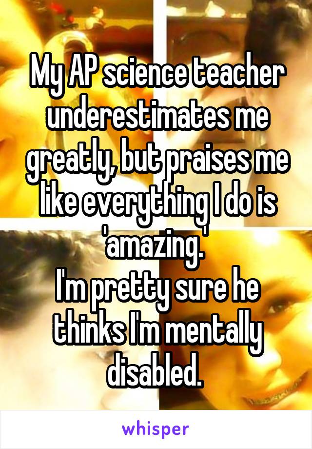 My AP science teacher underestimates me greatly, but praises me like everything I do is 'amazing.' 
I'm pretty sure he thinks I'm mentally disabled. 