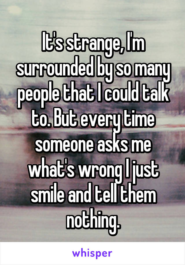 It's strange, I'm surrounded by so many people that I could talk to. But every time someone asks me what's wrong I just smile and tell them nothing.