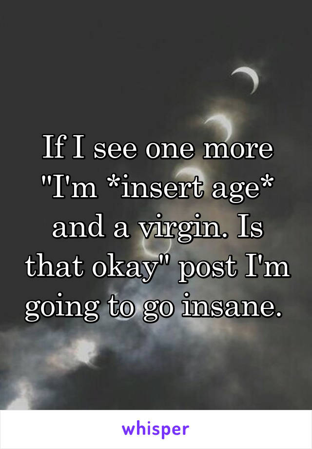 If I see one more "I'm *insert age* and a virgin. Is that okay" post I'm going to go insane. 