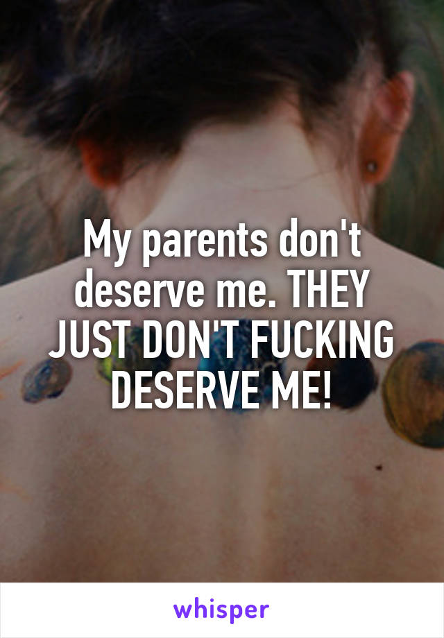 My parents don't deserve me. THEY JUST DON'T FUCKING DESERVE ME!