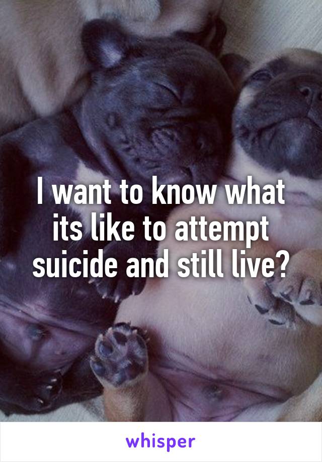 I want to know what its like to attempt suicide and still live?