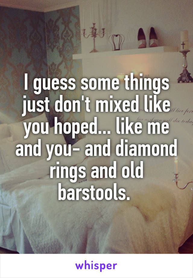 I guess some things just don't mixed like you hoped... like me and you- and diamond rings and old barstools. 