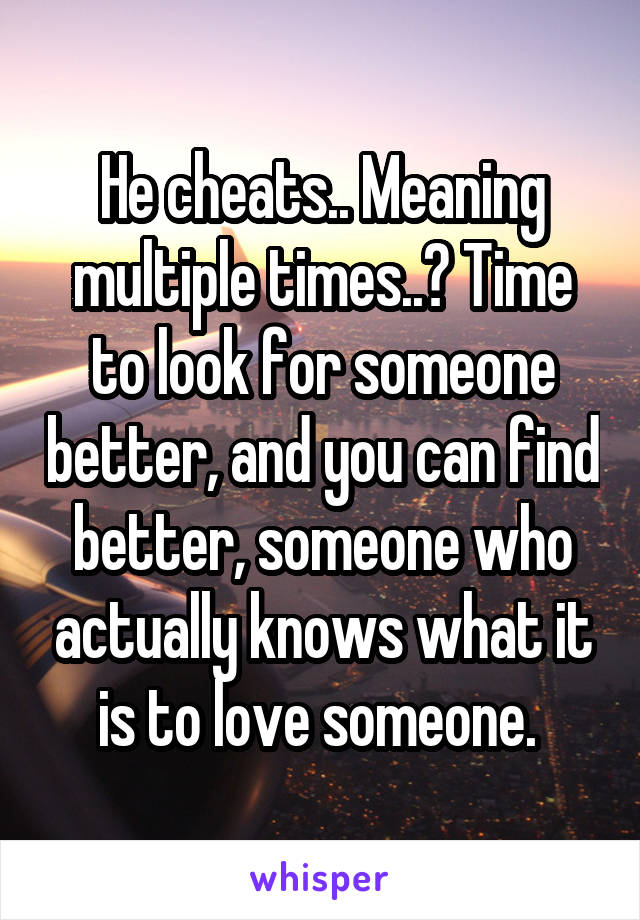 He cheats.. Meaning multiple times..? Time to look for someone better, and you can find better, someone who actually knows what it is to love someone. 