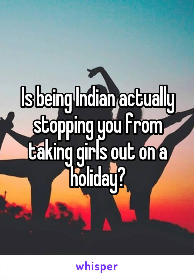 Is being Indian actually stopping you from taking girls out on a holiday?