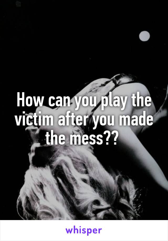 How can you play the victim after you made the mess?? 