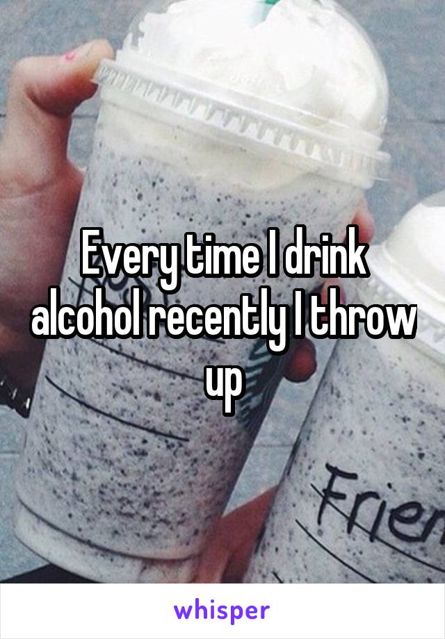 Every time I drink alcohol recently I throw up